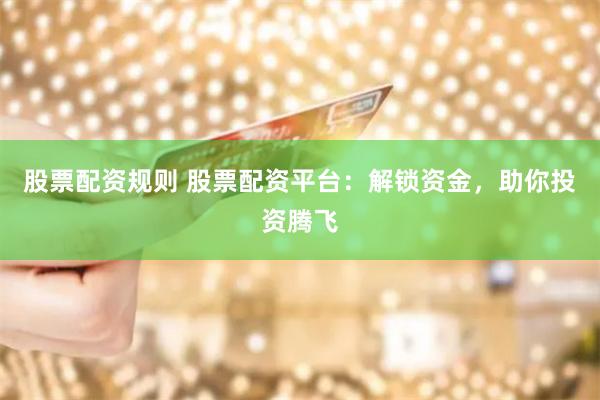 股票配资规则 股票配资平台：解锁资金，助你投资腾飞